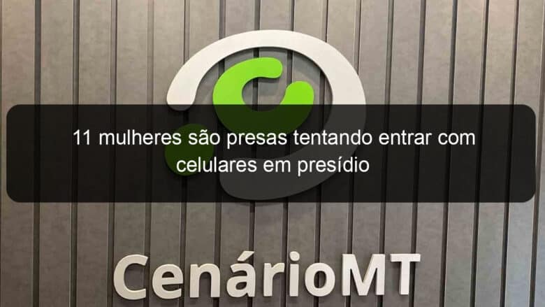 11 mulheres sao presas tentando entrar com celulares em presidio 841351