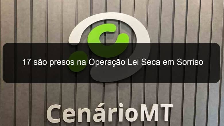 17 sao presos na operacao lei seca em sorriso 1328058