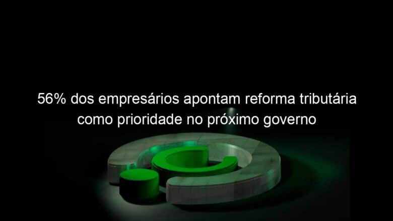 56 dos empresarios apontam reforma tributaria como prioridade no proximo governo 1195798