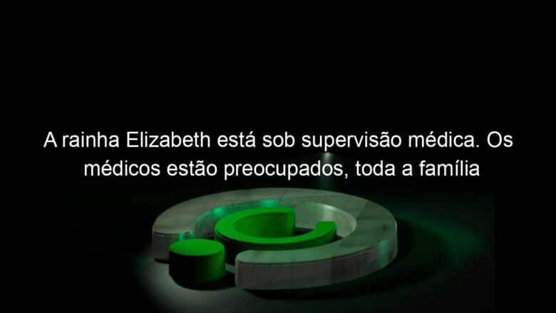 a rainha elizabeth esta sob supervisao medica os medicos estao preocupados toda a familia real se reune no castelo de balmoral 1191170