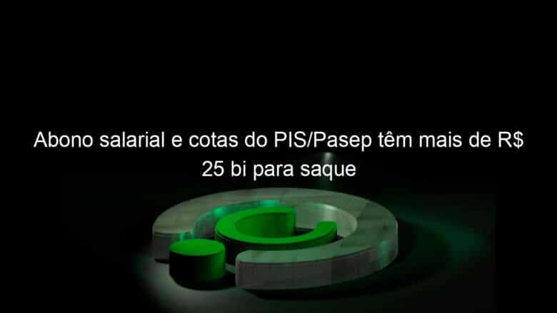 abono salarial e cotas do pis pasep tem mais de r 25 bi para saque 1267314