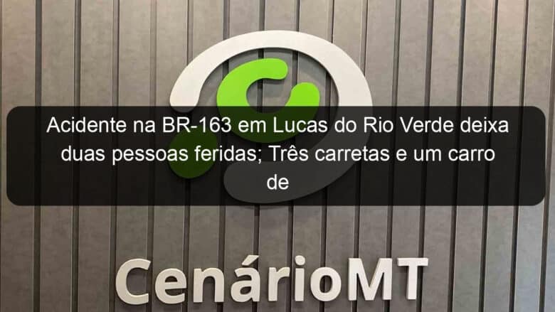 acidente na br 163 em lucas do rio verde deixa duas pessoas feridas tres carretas e um carro de passeio se envolveram 989172