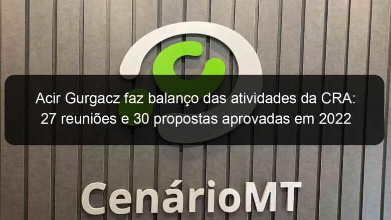 acir gurgacz faz balanco das atividades da cra 27 reunioes e 30 propostas aprovadas em 2022 1278511