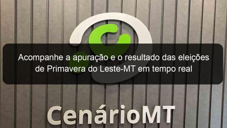 acompanhe a apuracao e o resultado das eleicoes de primavera do leste mt em tempo real 989955