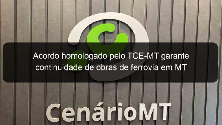 acordo homologado pelo tce mt garante continuidade de obras de ferrovia em mt 1274009