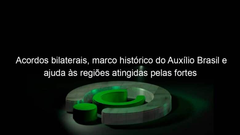 acordos bilaterais marco historico do auxilio brasil e ajuda as regioes atingidas pelas fortes chuvas sao destaques da semana 1105400