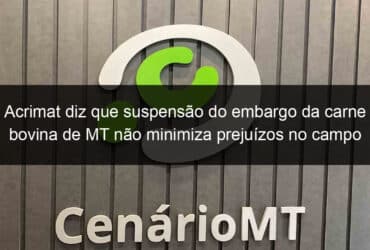 acrimat diz que suspensao do embargo da carne bovina de mt nao minimiza prejuizos no campo 836547