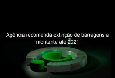 agencia recomenda extincao de barragens a montante ate 2021 804447