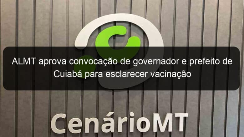 almt aprova convocacao de governador e prefeito de cuiaba para esclarecer vacinacao 1032504