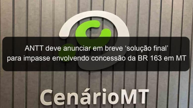 antt deve anunciar em breve solucao final para impasse envolvendo concessao da br 163 em mt 1077435