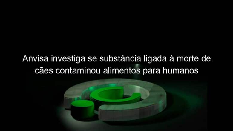 anvisa investiga se substancia ligada a morte de caes contaminou alimentos para humanos 1195820