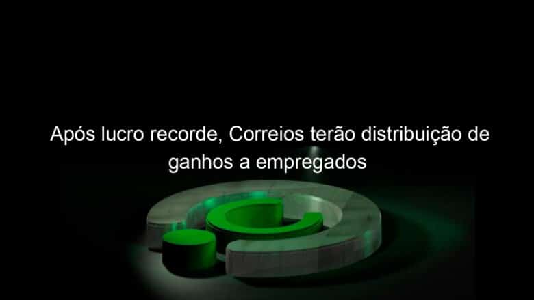 apos lucro recorde correios terao distribuicao de ganhos a empregados 1194064