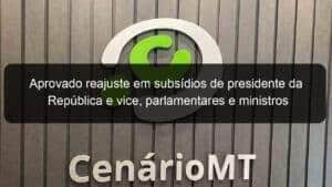 Aprovado reajuste em subsídios de presidente da República e vice, parlamentares e ministros
