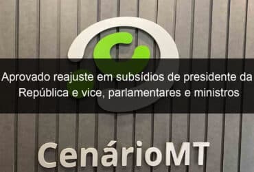 aprovado reajuste em subsidios de presidente da republica e vice parlamentares e ministros 1280147