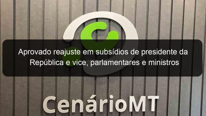 aprovado reajuste em subsidios de presidente da republica e vice parlamentares e ministros 1280147