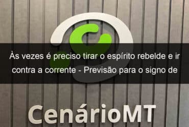 as vezes e preciso tirar o espirito rebelde e ir contra a corrente previsao para o signo de sagitario hoje 11 11 1245120