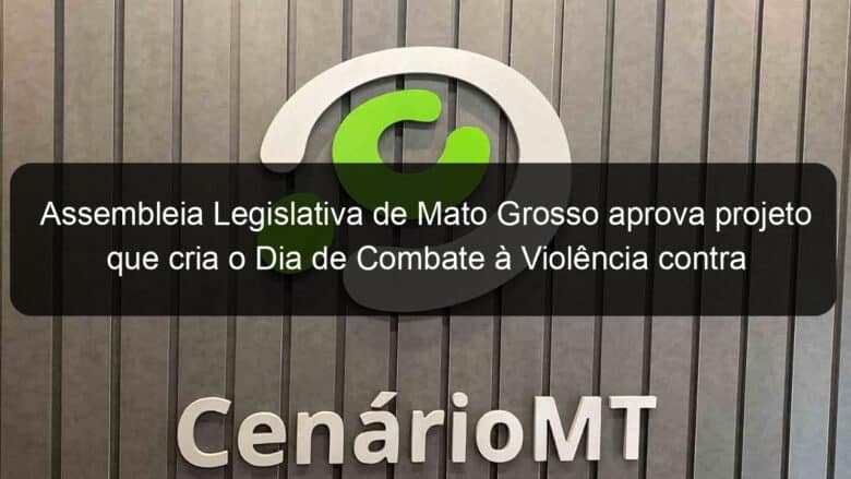 assembleia legislativa de mato grosso aprova projeto que cria o dia de combate a violencia contra a mulher e ao feminicidio 1141553