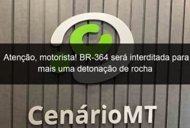 atencao motorista br 364 sera interditada para mais uma detonacao de rocha 1350842