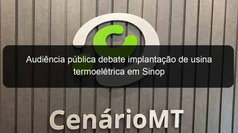 audiencia publica debate implantacao de usina termoeletrica em sinop 848626