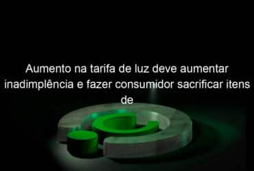 aumento na tarifa de luz deve aumentar inadimplencia e fazer consumidor sacrificar itens de consumo avalia economista 1050760