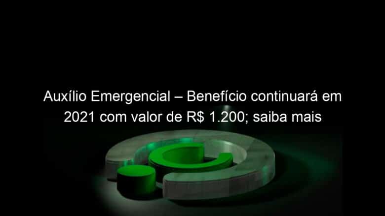 auxilio emergencial beneficio continuara em 2021 com valor de r 1 200 saiba mais 989246