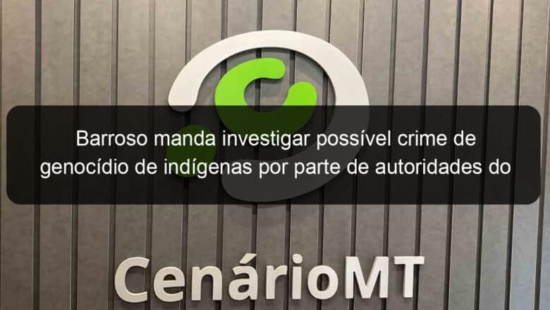 barroso manda investigar possivel crime de genocidio de indigenas por parte de autoridades do governo bolsonaro 1314868