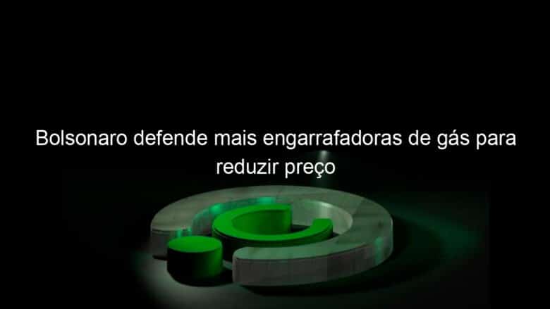 bolsonaro defende mais engarrafadoras de gas para reduzir preco 886950