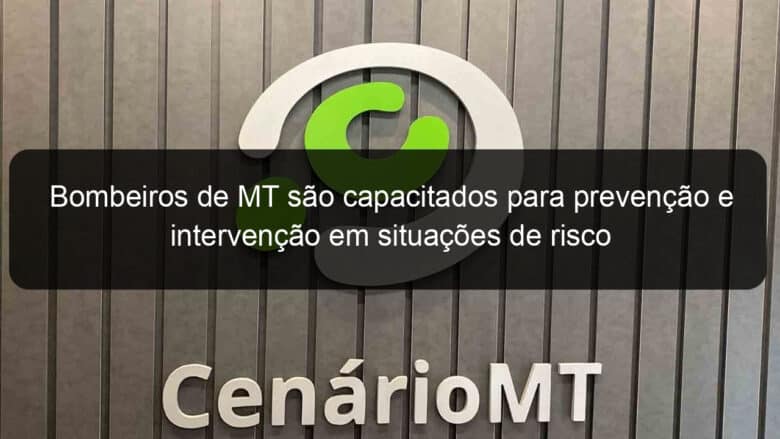 bombeiros de mt sao capacitados para prevencao e intervencao em situacoes de risco 859849