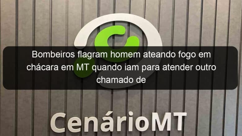 bombeiros flagram homem ateando fogo em chacara em mt quando iam para atender outro chamado de incendio 854495