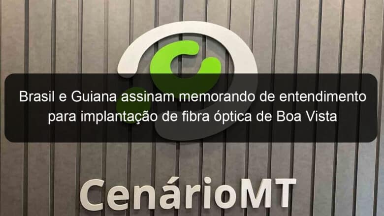 brasil e guiana assinam memorando de entendimento para implantacao de fibra optica de boa vista a georgetown 995281