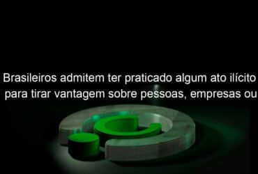 brasileiros admitem ter praticado algum ato ilicito para tirar vantagem sobre pessoas empresas ou governo 1084423