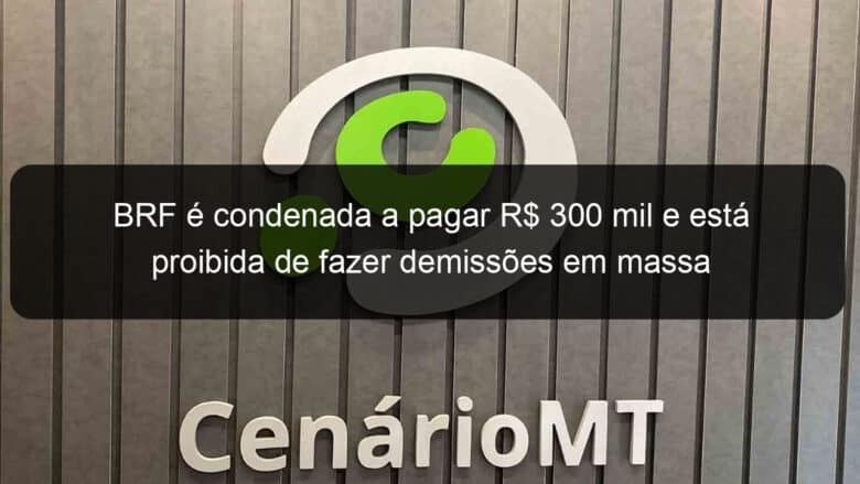 brf e condenada a pagar r 300 mil e esta proibida de fazer demissoes em massa 836475