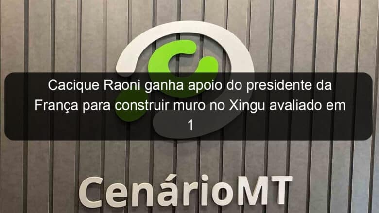 cacique raoni ganha apoio do presidente da franca para construir muro no xingu avaliado em 1 milhao de euros 831931