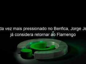 cada vez mais pressionado no benfica jorge jesus ja considera retornar ao flamengo 1016937