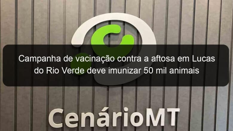 campanha de vacinacao contra a aftosa em lucas do rio verde deve imunizar 50 mil animais 1241240