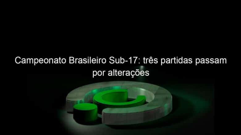 campeonato brasileiro sub 17 tres partidas passam por alteracoes 1041533