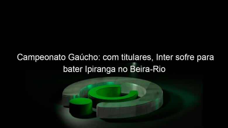 campeonato gaucho com titulares inter sofre para bater ipiranga no beira rio 1023126