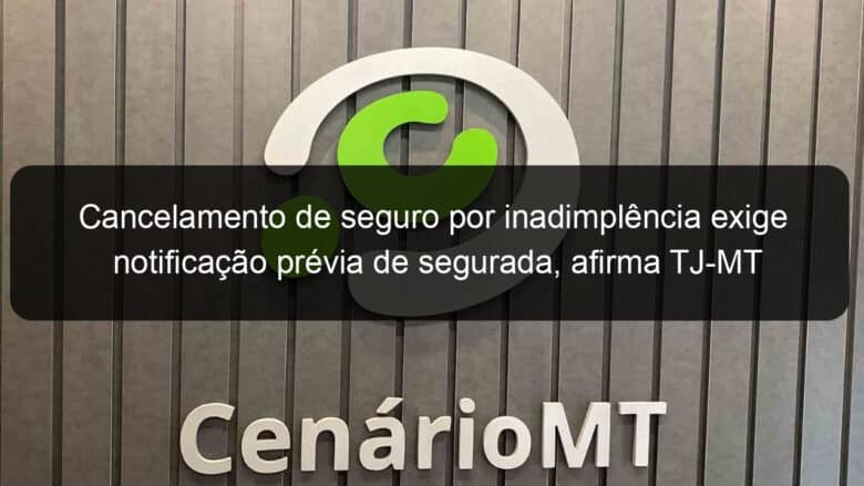 cancelamento de seguro por inadimplencia exige notificacao previa de segurada afirma tj mt 1027677