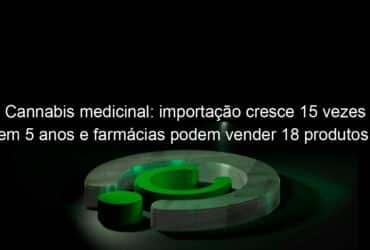 cannabis medicinal importacao cresce 15 vezes em 5 anos e farmacias podem vender 18 produtos entenda 1141547