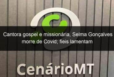 cantora gospel e missionaria selma goncalves morre de covid fieis lamentam 1018730 -CenárioMT