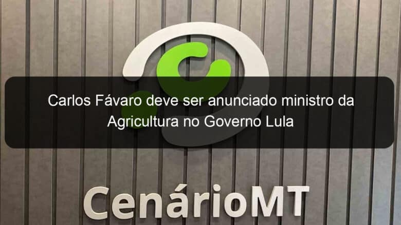 carlos favaro deve ser anunciado ministro da agricultura no governo lula 1282017