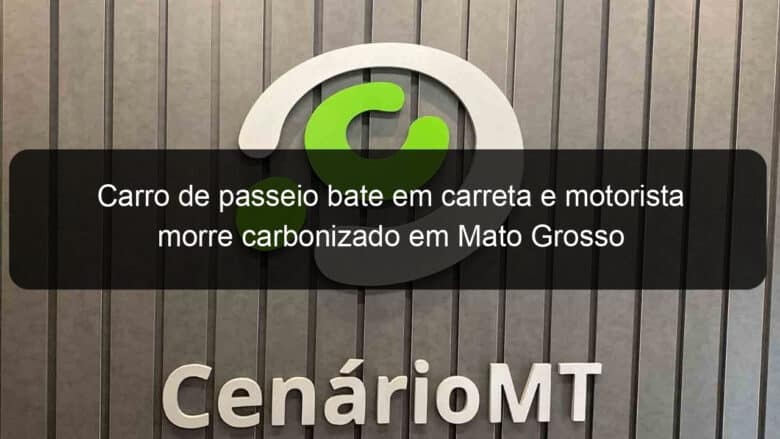 carro de passeio bate em carreta e motorista morre carbonizado em mato grosso 1138344