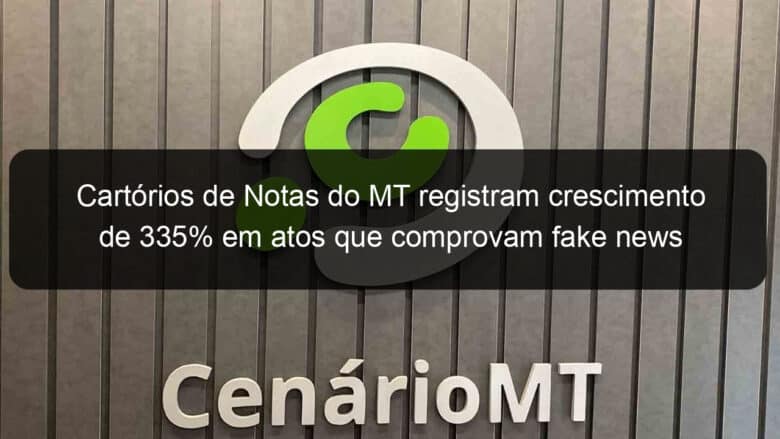 cartorios de notas do mt registram crescimento de 335 em atos que comprovam fake news 997484