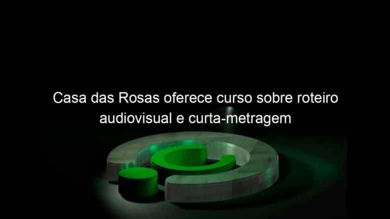 casa das rosas oferece curso sobre roteiro audiovisual e curta metragem 811794