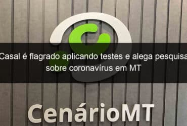 casal e flagrado aplicando testes e alega pesquisa sobre coronavirus em mt 914241