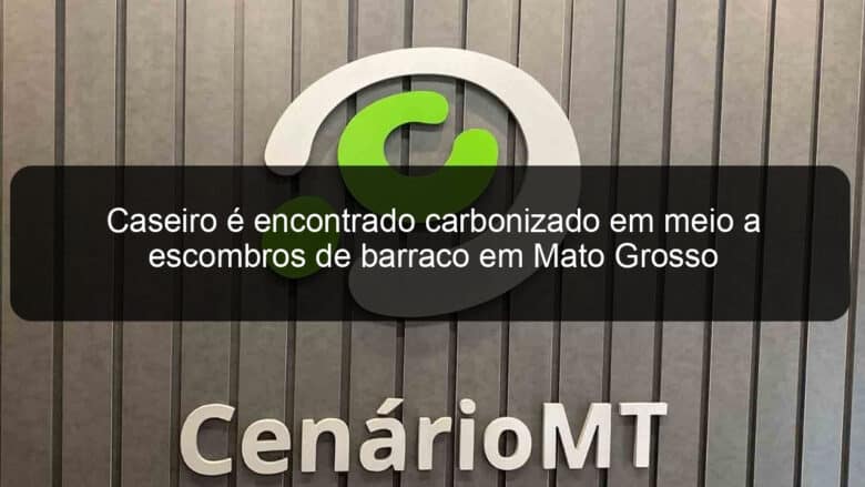 caseiro e encontrado carbonizado em meio a escombros de barraco em mato grosso 918947