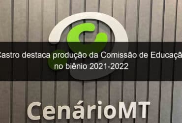 castro destaca producao da comissao de educacao no bienio 2021 2022 1279378