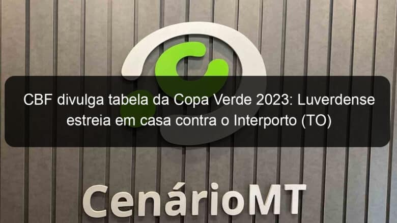 cbf divulga tabela da copa verde 2023 luverdense estreia em casa contra o interporto to 1276099