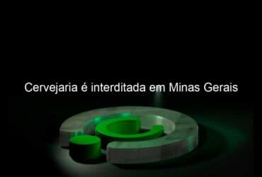 cervejaria e interditada em minas gerais 886945