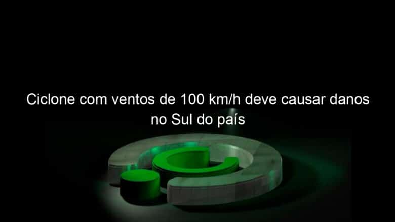 ciclone com ventos de 100 km h deve causar danos no sul do pais 1136428